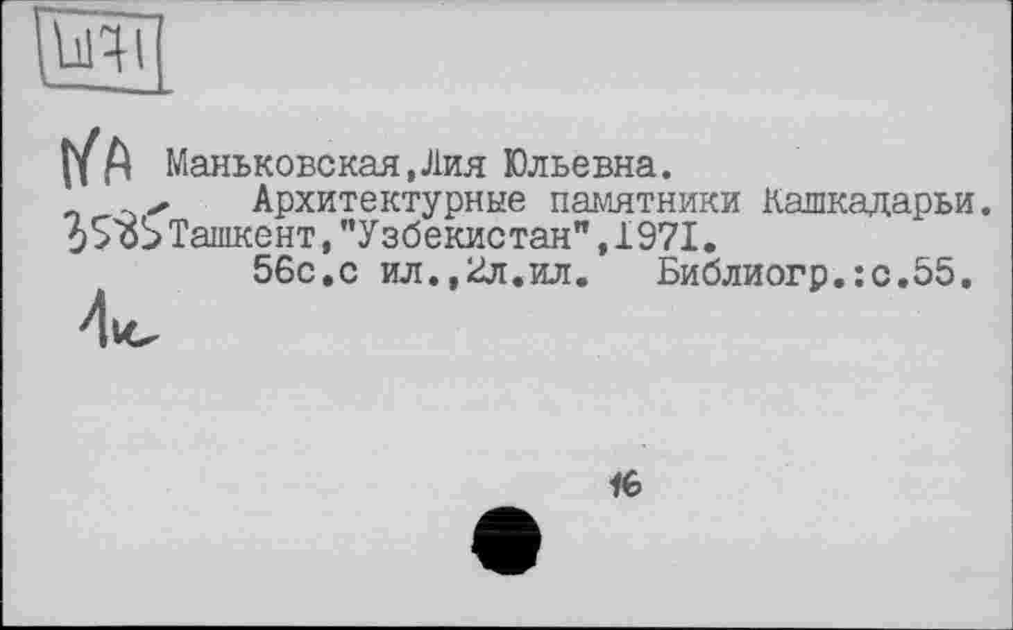 ﻿Ьічі
Маньковская, Лия Юльевна.
✓ Архитектурные памятники Кашкадарьи.
0S öS Ташкент, ’’Узбекистан" ,1971.
56с.с ил.,2л.ил.	Библиогр.:с.55.
16